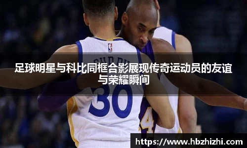 足球明星与科比同框合影展现传奇运动员的友谊与荣耀瞬间